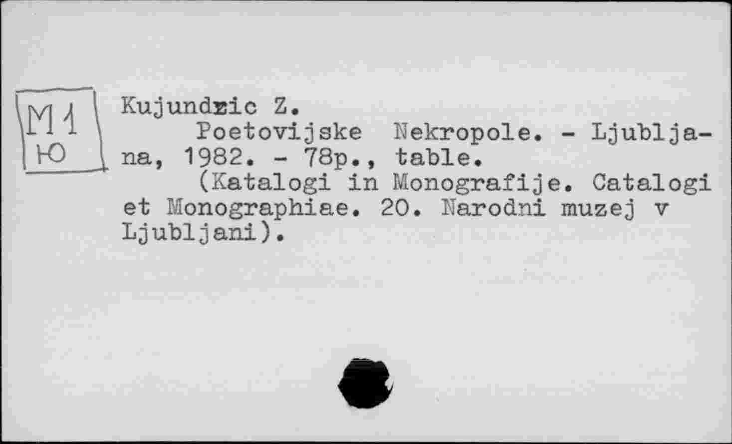 ﻿s/1 j і KujundEic Z.
■1 -	Poetovijske Nekropole. - Ljublja-
Ю___J. na, 1982. - 78p., table.
(Katalogi in Monografіje. Catalog! et Monographiae. 20. ïïarodni muzej v Ljubljani).